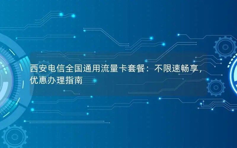 西安电信全国通用流量卡套餐：不限速畅享，优惠办理指南