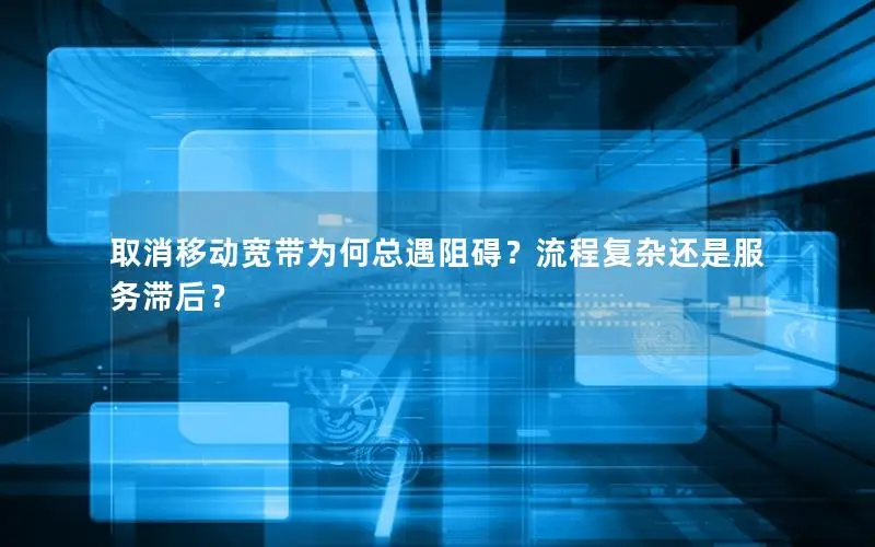 取消移动宽带为何总遇阻碍？流程复杂还是服务滞后？