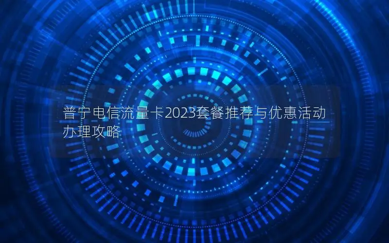 普宁电信流量卡2023套餐推荐与优惠活动办理攻略