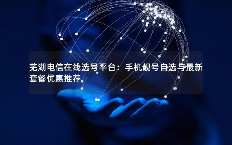 芜湖电信在线选号平台：手机靓号自选与最新套餐优惠推荐