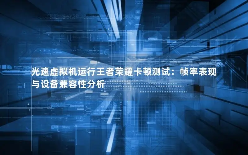 光速虚拟机运行王者荣耀卡顿测试：帧率表现与设备兼容性分析