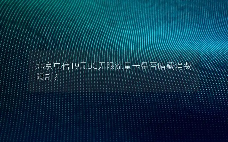 北京电信19元5G无限流量卡是否暗藏消费限制？