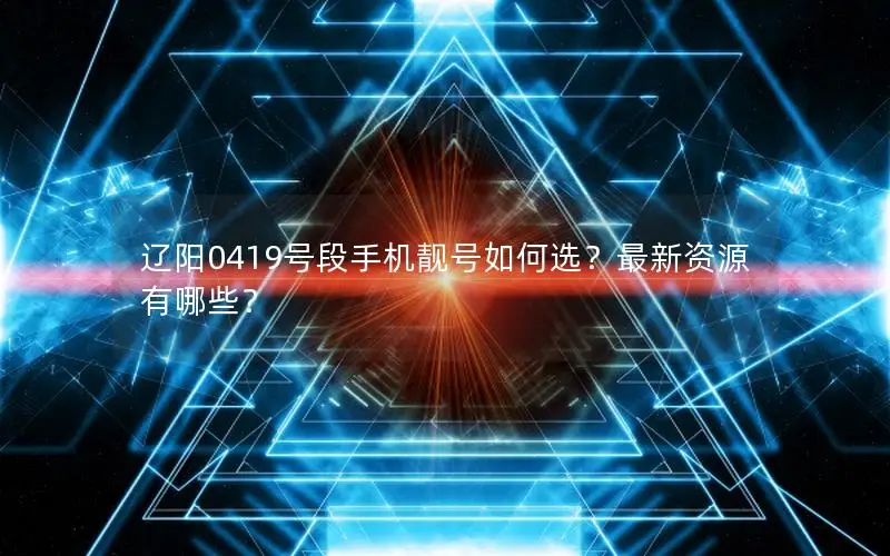 辽阳0419号段手机靓号如何选？最新资源有哪些？