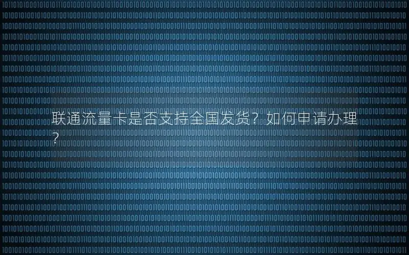 联通流量卡是否支持全国发货？如何申请办理？