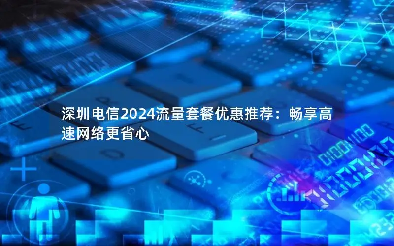 深圳电信2024流量套餐优惠推荐：畅享高速网络更省心