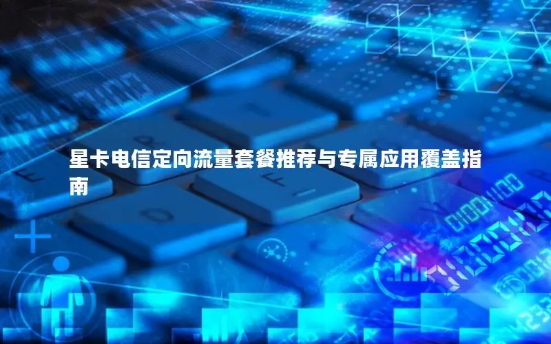 星卡电信定向流量套餐推荐与专属应用覆盖指南