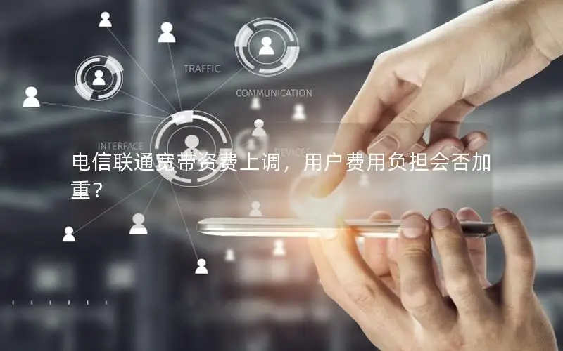 电信联通宽带资费上调，用户费用负担会否加重？