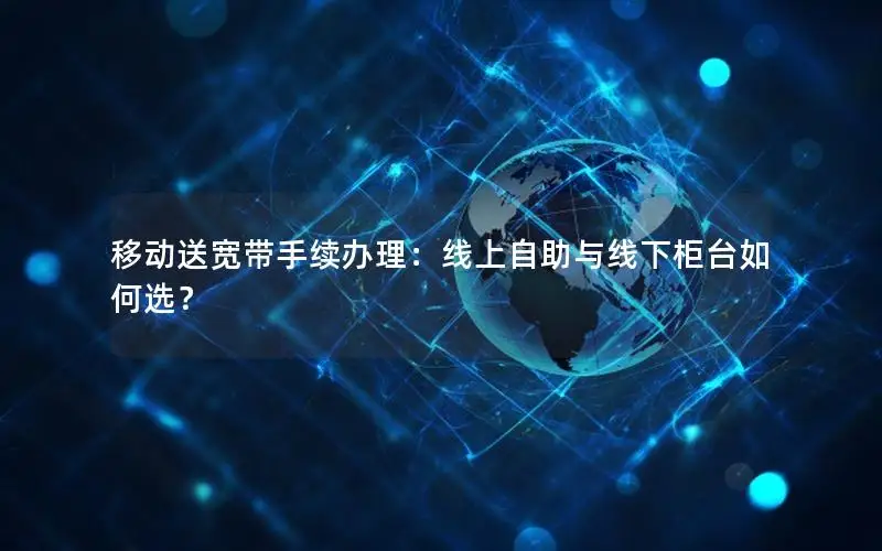 移动送宽带手续办理：线上自助与线下柜台如何选？