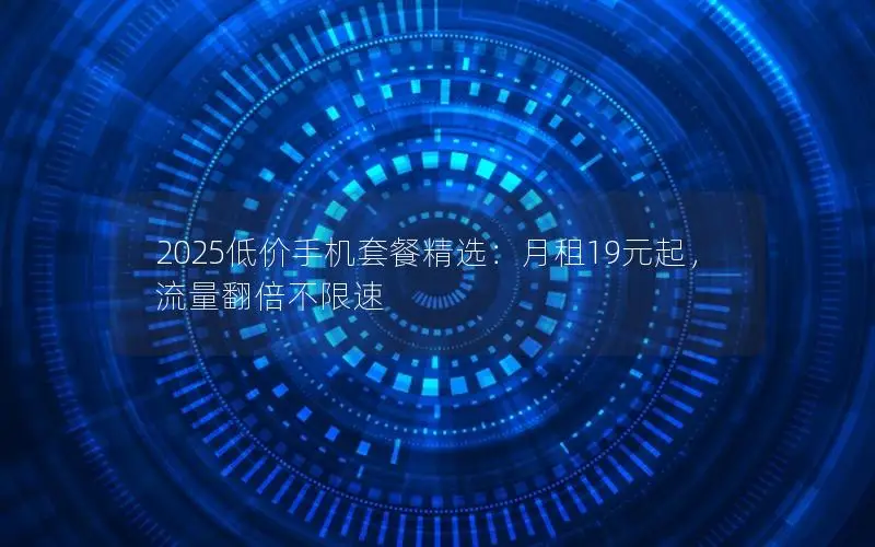 2025低价手机套餐精选：月租19元起，流量翻倍不限速