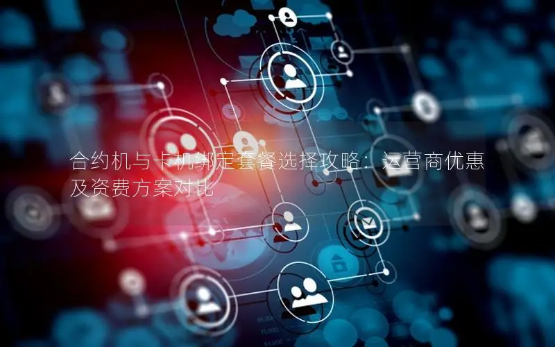 合约机与卡机绑定套餐选择攻略：运营商优惠及资费方案对比