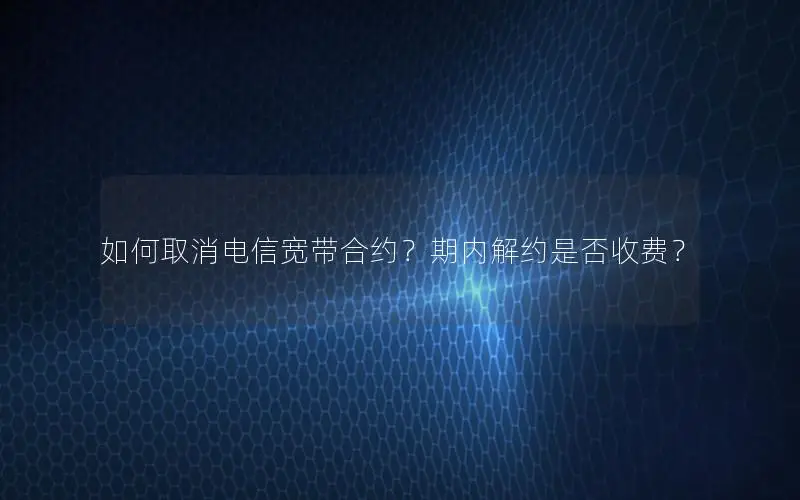 如何取消电信宽带合约？期内解约是否收费？
