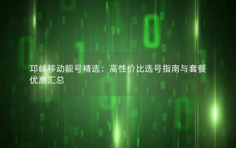 邛崃移动靓号精选：高性价比选号指南与套餐优惠汇总