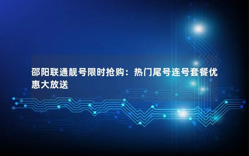 邵阳联通靓号限时抢购：热门尾号连号套餐优惠大放送
