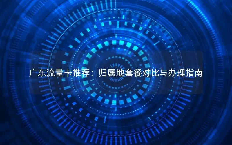 广东流量卡推荐：归属地套餐对比与办理指南