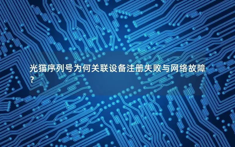 光猫序列号为何关联设备注册失败与网络故障？