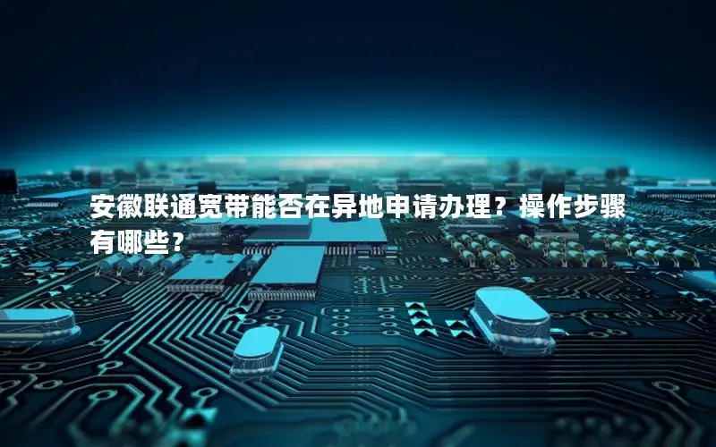 安徽联通宽带能否在异地申请办理？操作步骤有哪些？