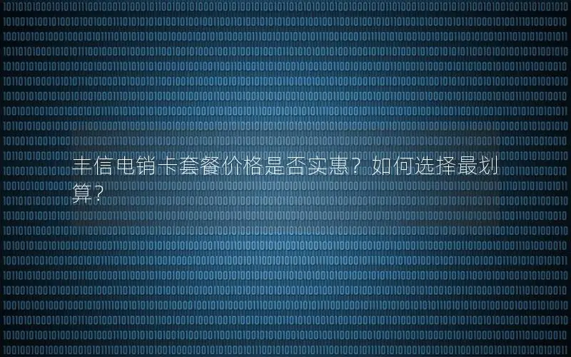 丰信电销卡套餐价格是否实惠？如何选择最划算？