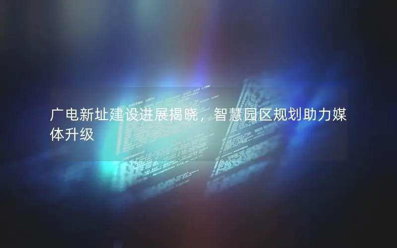 广电新址建设进展揭晓，智慧园区规划助力媒体升级