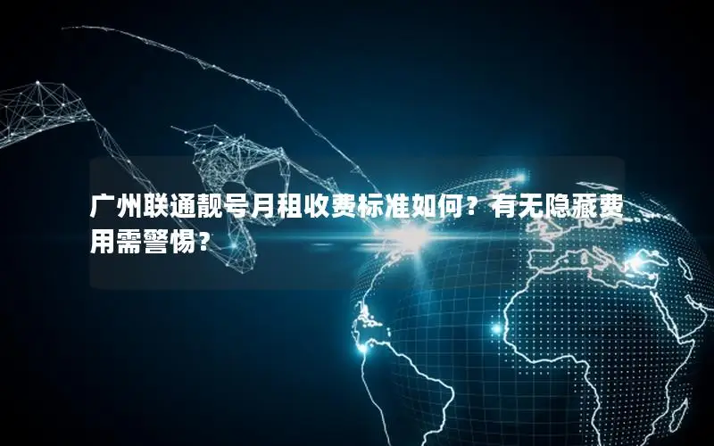 广州联通靓号月租收费标准如何？有无隐藏费用需警惕？