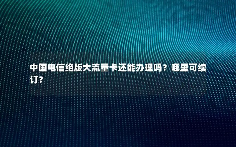 中国电信绝版大流量卡还能办理吗？哪里可续订？