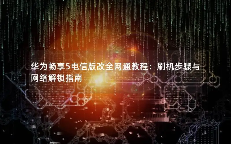 华为畅享5电信版改全网通教程：刷机步骤与网络解锁指南