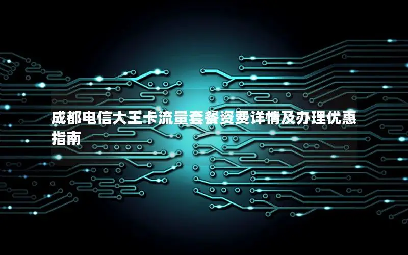 成都电信大王卡流量套餐资费详情及办理优惠指南