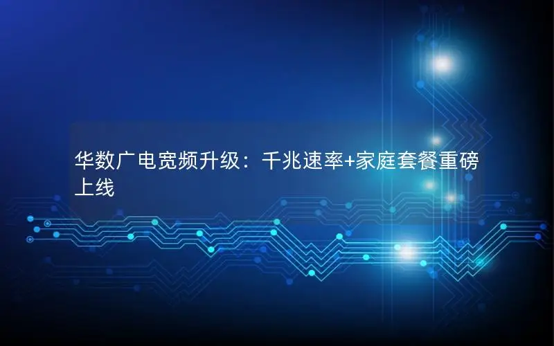 华数广电宽频升级：千兆速率+家庭套餐重磅上线