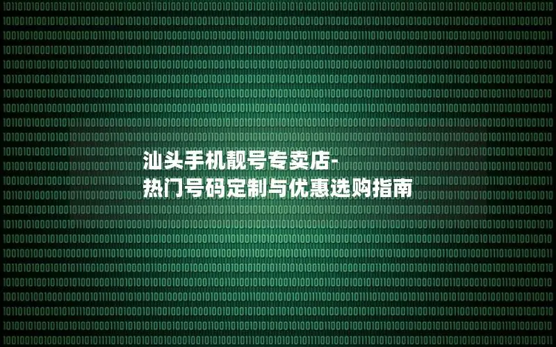 汕头手机靓号专卖店-热门号码定制与优惠选购指南