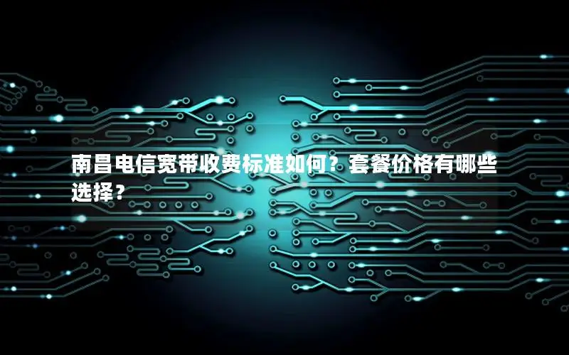 南昌电信宽带收费标准如何？套餐价格有哪些选择？