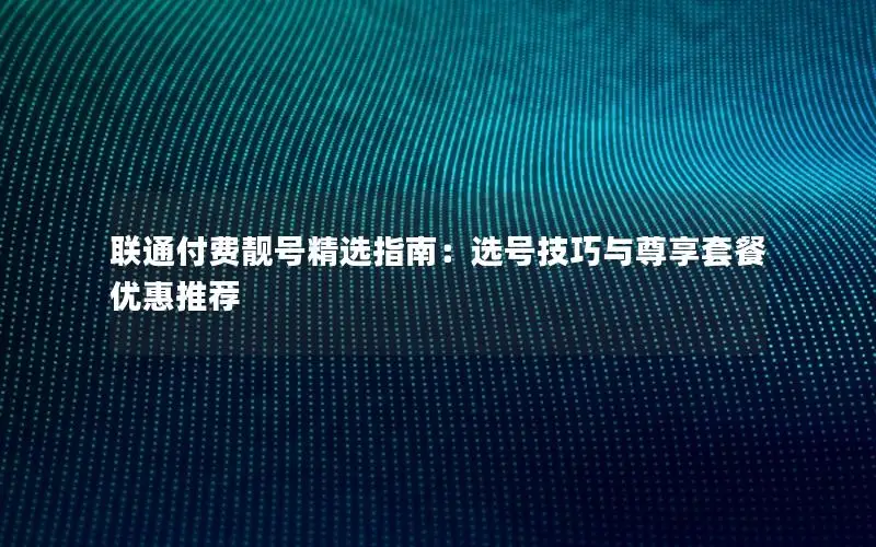 联通付费靓号精选指南：选号技巧与尊享套餐优惠推荐