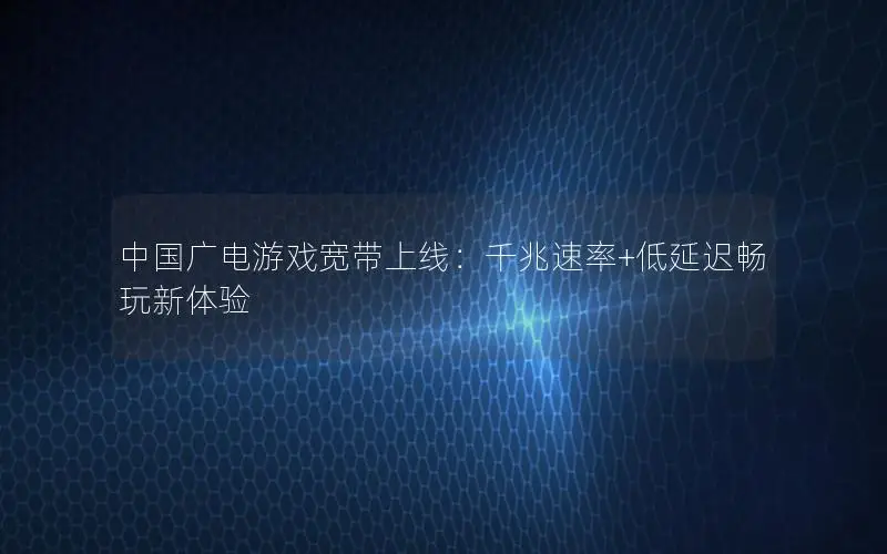 中国广电游戏宽带上线：千兆速率+低延迟畅玩新体验