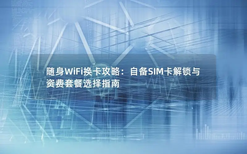 随身WiFi换卡攻略：自备SIM卡解锁与资费套餐选择指南