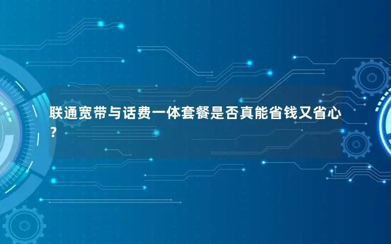 联通宽带与话费一体套餐是否真能省钱又省心？