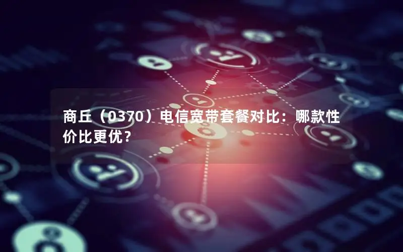 商丘（0370）电信宽带套餐对比：哪款性价比更优？