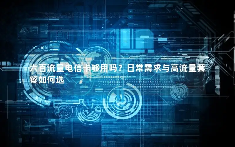 六百流量电信卡够用吗？日常需求与高流量套餐如何选