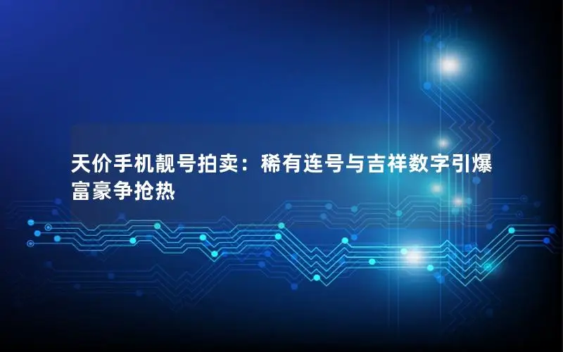 天价手机靓号拍卖：稀有连号与吉祥数字引爆富豪争抢热