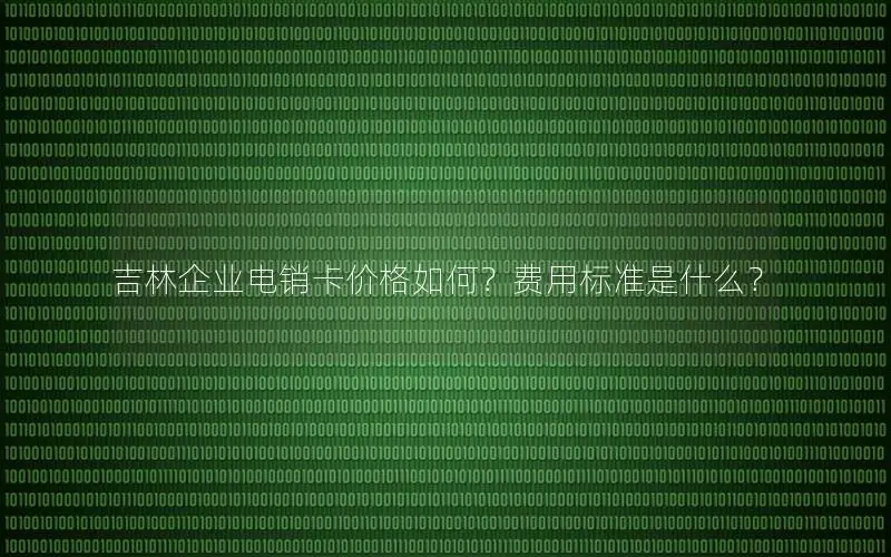 吉林企业电销卡价格如何？费用标准是什么？