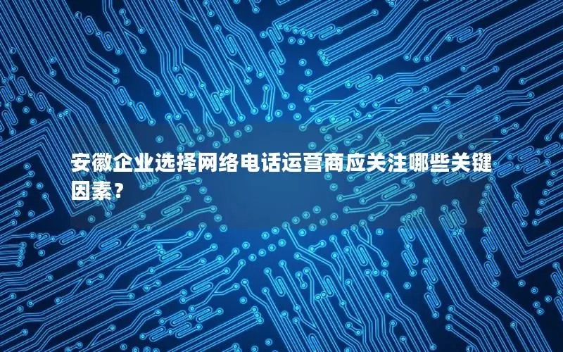 安徽企业选择网络电话运营商应关注哪些关键因素？