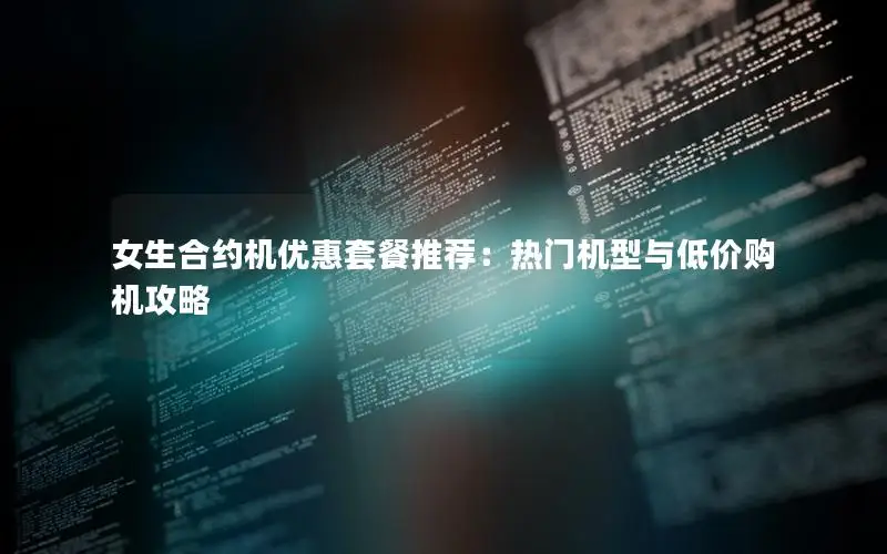 女生合约机优惠套餐推荐：热门机型与低价购机攻略