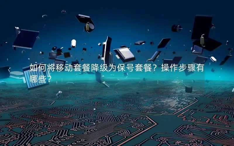 如何将移动套餐降级为保号套餐？操作步骤有哪些？