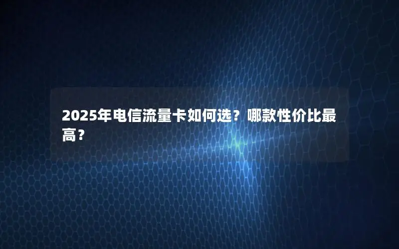 2025年电信流量卡如何选？哪款性价比最高？