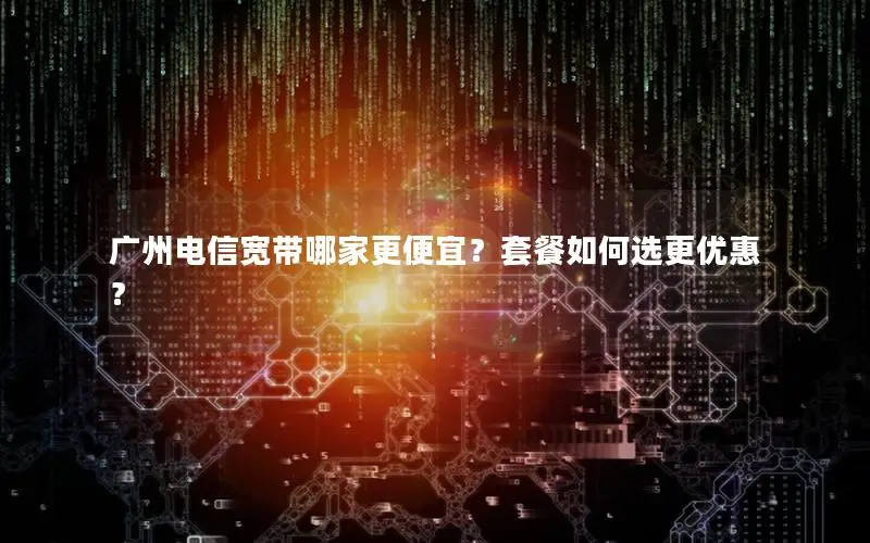 广州电信宽带哪家更便宜？套餐如何选更优惠？