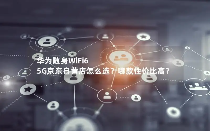 华为随身WiFi6 5G京东自营店怎么选？哪款性价比高？