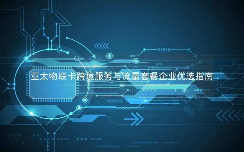 亚太物联卡跨境服务与流量套餐企业优选指南