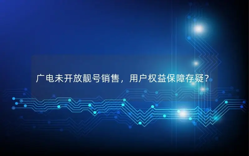 广电未开放靓号销售，用户权益保障存疑？