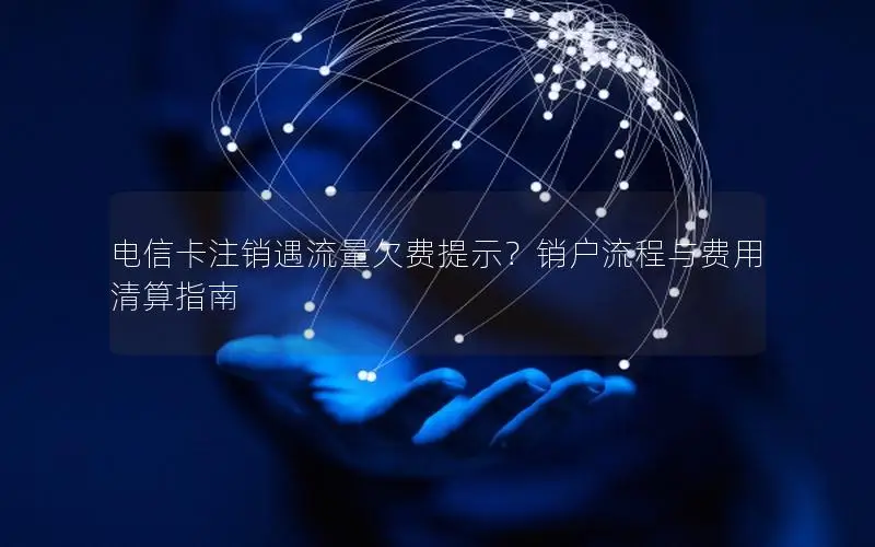 电信卡注销遇流量欠费提示？销户流程与费用清算指南
