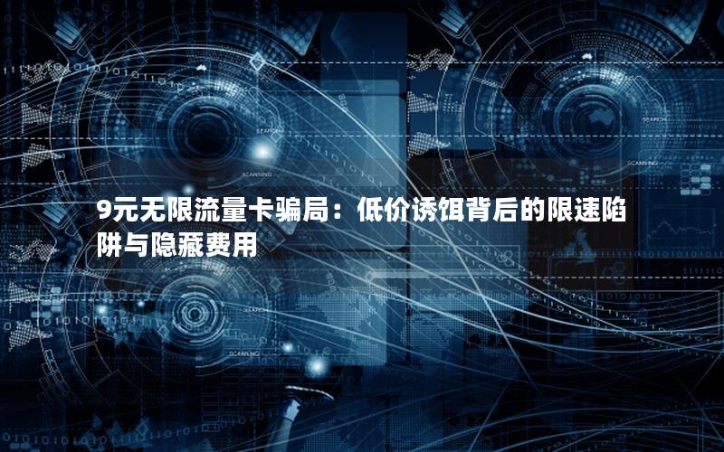 9元无限流量卡骗局：低价诱饵背后的限速陷阱与隐藏费用