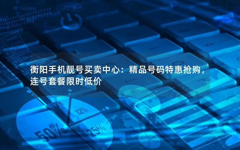 衡阳手机靓号买卖中心：精品号码特惠抢购，连号套餐限时低价