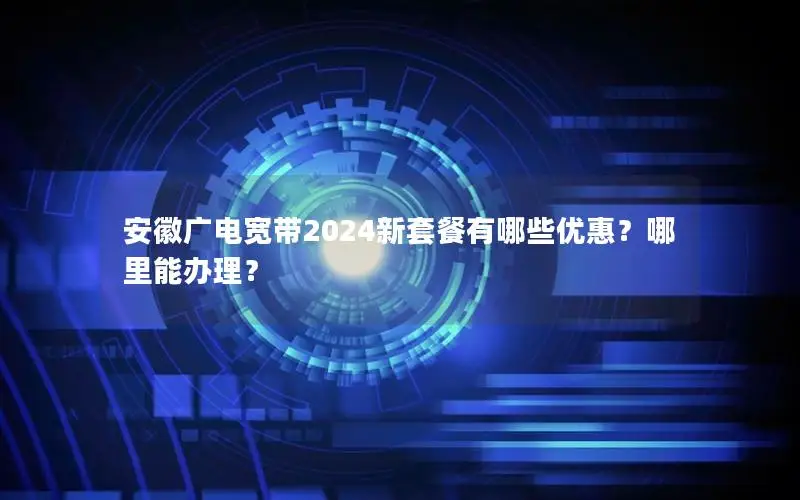 安徽广电宽带2024新套餐有哪些优惠？哪里能办理？