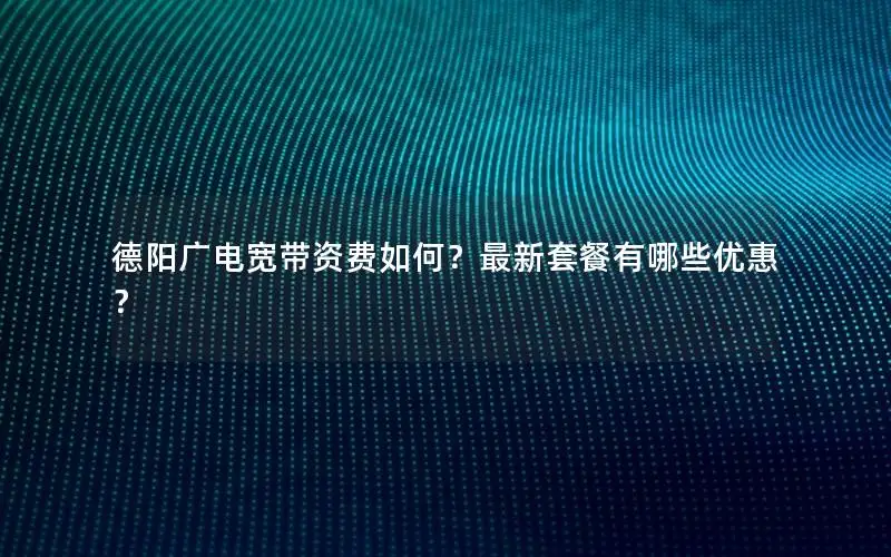 德阳广电宽带资费如何？最新套餐有哪些优惠？